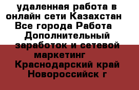 удаленная работа в онлайн сети Казахстан - Все города Работа » Дополнительный заработок и сетевой маркетинг   . Краснодарский край,Новороссийск г.